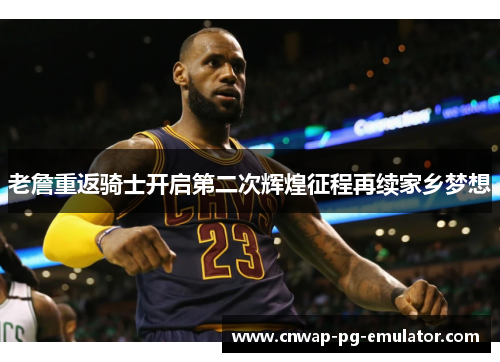 老詹重返骑士开启第二次辉煌征程再续家乡梦想 老詹重返骑士开启第二次辉煌征程再续家乡梦想