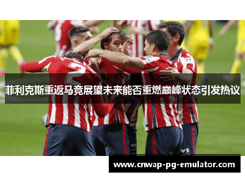 菲利克斯重返马竞展望未来能否重燃巅峰状态引发热议 菲利克斯重返马竞展望未来能否重燃巅峰状态引发热议