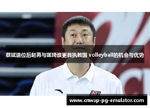 蔡斌退位后赵勇与匡琦谁更具执教国 volleyball的机会与优势