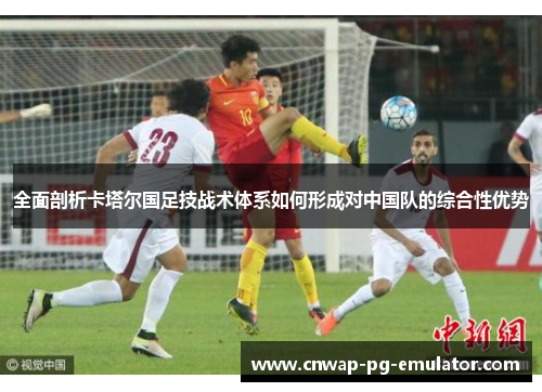 全面剖析卡塔尔国足技战术体系如何形成对中国队的综合性优势