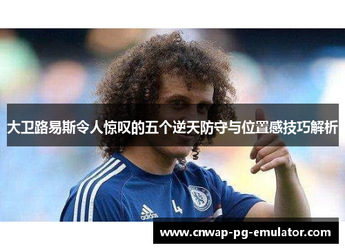 大卫路易斯令人惊叹的五个逆天防守与位置感技巧解析