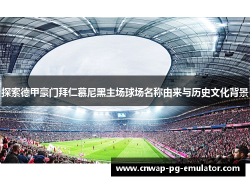 探索德甲豪门拜仁慕尼黑主场球场名称由来与历史文化背景 探索德甲豪门拜仁慕尼黑主场球场名称由来与历史文化背景