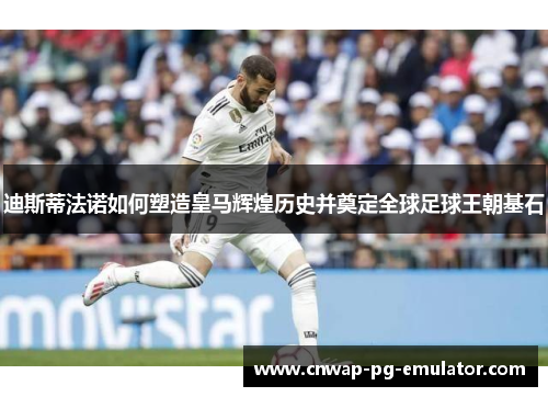 迪斯蒂法诺如何塑造皇马辉煌历史并奠定全球足球王朝基石 迪斯蒂法诺如何塑造皇马辉煌历史并奠定全球足球王朝基石