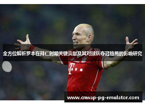 全方位解析罗本在拜仁时期关键贡献及其对球队夺冠格局的影响研究 全方位解析罗本在拜仁时期关键贡献及其对球队夺冠格局的影响研究