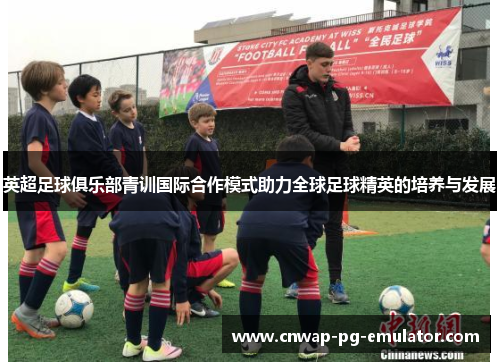 英超足球俱乐部青训国际合作模式助力全球足球精英的培养与发展