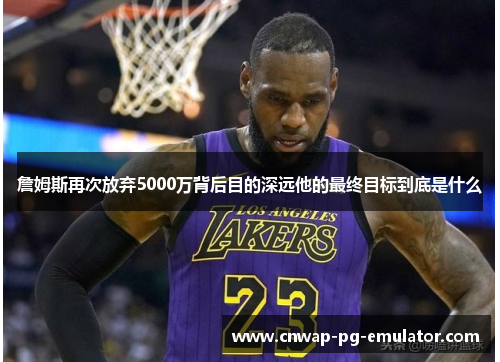 詹姆斯再次放弃5000万背后目的深远他的最终目标到底是什么