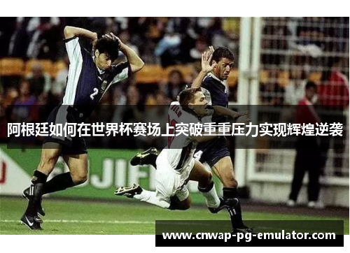 阿根廷如何在世界杯赛场上突破重重压力实现辉煌逆袭