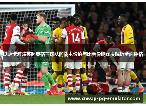 以萨卡对阵英超英格兰球队的战术价值与比赛影响深度解析全面评估