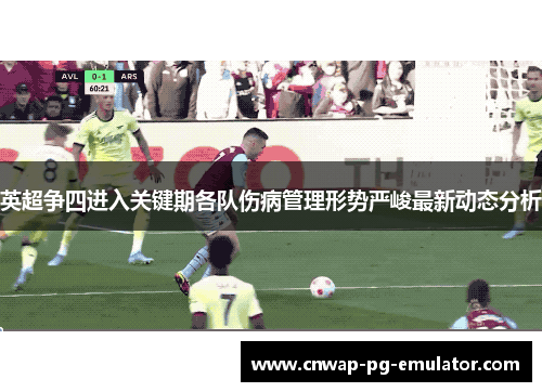 英超争四进入关键期各队伤病管理形势严峻最新动态分析 英超争四进入关键期各队伤病管理形势严峻最新动态分析