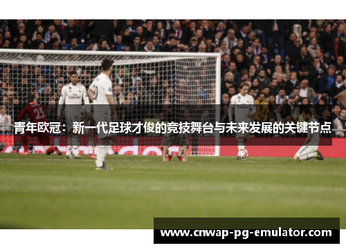 青年欧冠：新一代足球才俊的竞技舞台与未来发展的关键节点