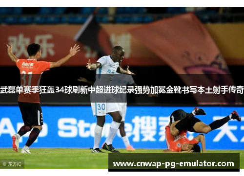 武磊单赛季狂轰34球刷新中超进球纪录强势加冕金靴书写本土射手传奇 武磊单赛季狂轰34球刷新中超进球纪录强势加冕金靴书写本土射手传奇