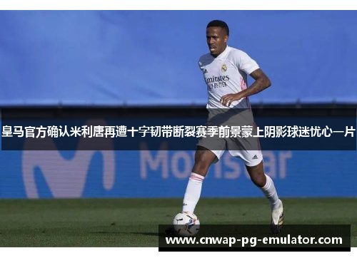 皇马官方确认米利唐再遭十字韧带断裂赛季前景蒙上阴影球迷忧心一片