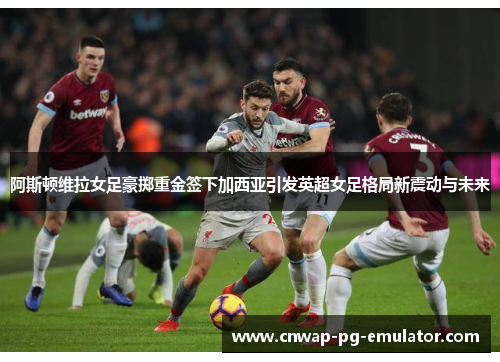 阿斯顿维拉女足豪掷重金签下加西亚引发英超女足格局新震动与未来