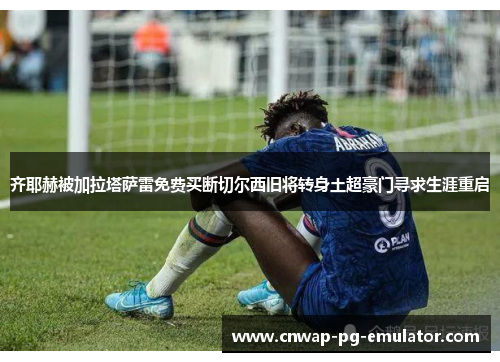 齐耶赫被加拉塔萨雷免费买断切尔西旧将转身土超豪门寻求生涯重启