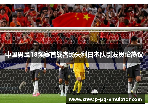 中国男足18强赛首战客场失利日本队引发舆论热议